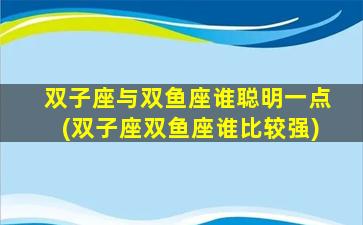 双子座与双鱼座谁聪明一点(双子座双鱼座谁比较强)