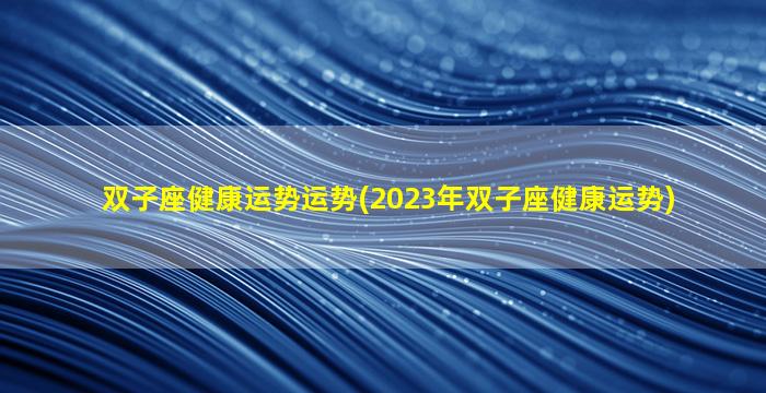 双子座健康运势运势(2023年双子座健康运势)