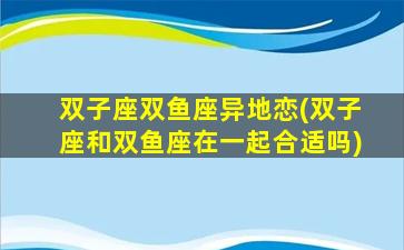 双子座双鱼座异地恋(双子座和双鱼座在一起合适吗)