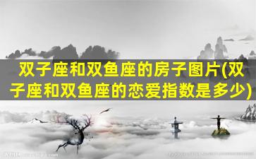 双子座和双鱼座的房子图片(双子座和双鱼座的恋爱指数是多少)