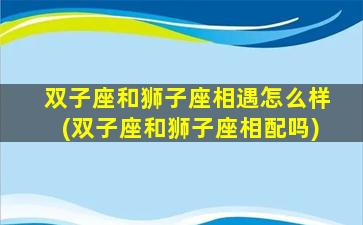 双子座和狮子座相遇怎么样(双子座和狮子座相配吗)