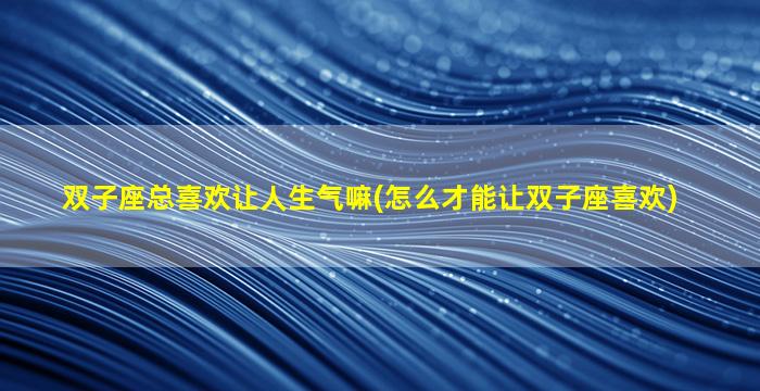 双子座总喜欢让人生气嘛(怎么才能让双子座喜欢)