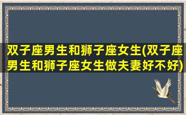 双子座男生和狮子座女生(双子座男生和狮子座女生做夫妻好不好)