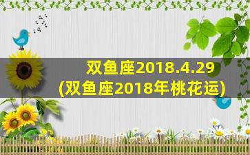 双鱼座2018.4.29(双鱼座2018年桃花运)