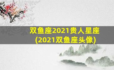 双鱼座2021贵人星座(2021双鱼座头像)