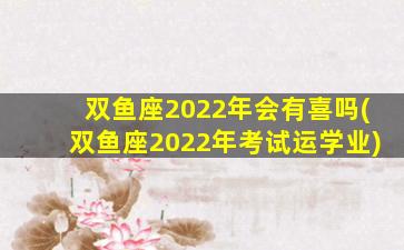 双鱼座2022年会有喜吗(双鱼座2022年考试运学业)