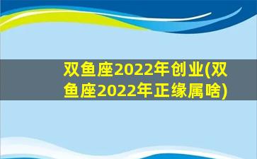 双鱼座2022年创业(双鱼座2022年正缘属啥)