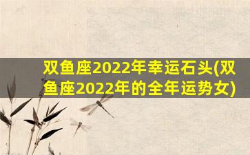 双鱼座2022年幸运石头(双鱼座2022年的全年运势女)