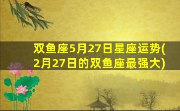 双鱼座5月27日星座运势(2月27日的双鱼座最强大)