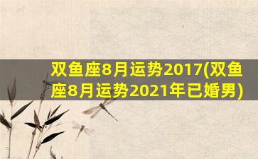 双鱼座8月运势2017(双鱼座8月运势2021年已婚男)