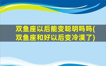 双鱼座以后能变聪明吗吗(双鱼座和好以后变冷漠了)