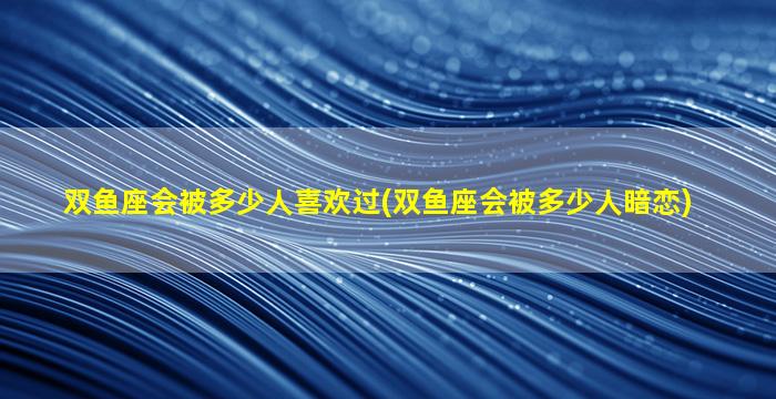 双鱼座会被多少人喜欢过(双鱼座会被多少人暗恋)