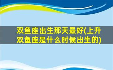 双鱼座出生那天最好(上升双鱼座是什么时候出生的)