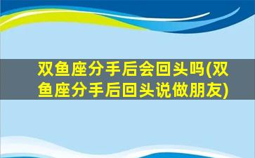 双鱼座分手后会回头吗(双鱼座分手后回头说做朋友)