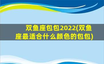 双鱼座包包2022(双鱼座最适合什么颜色的包包)