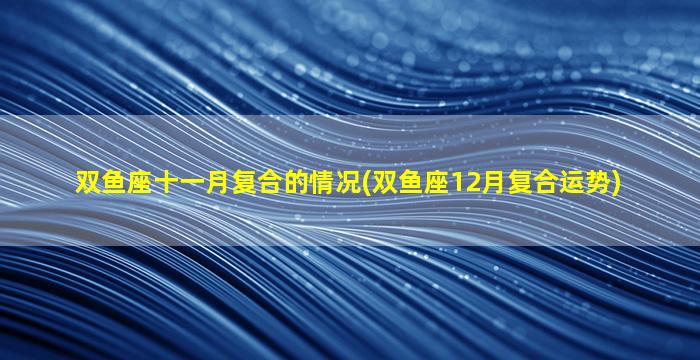 双鱼座十一月复合的情况(双鱼座12月复合运势)