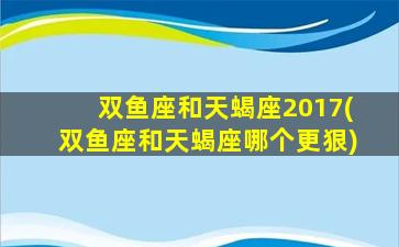 双鱼座和天蝎座2017(双鱼座和天蝎座哪个更狠)