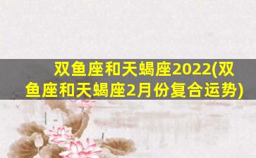 双鱼座和天蝎座2022(双鱼座和天蝎座2月份复合运势)