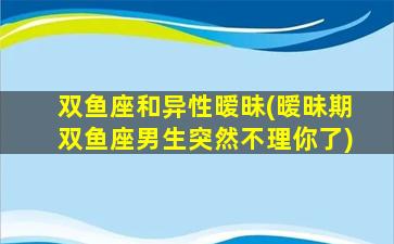 双鱼座和异性暧昧(暧昧期双鱼座男生突然不理你了)