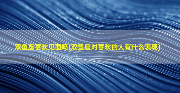 双鱼座喜欢见面吗(双鱼座对喜欢的人有什么表现)