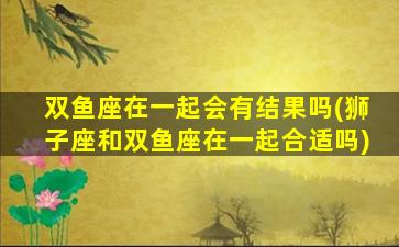 双鱼座在一起会有结果吗(狮子座和双鱼座在一起合适吗)