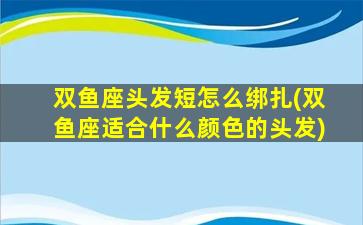 双鱼座头发短怎么绑扎(双鱼座适合什么颜色的头发)