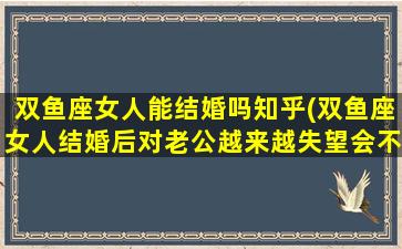 双鱼座女人能结婚吗知乎(双鱼座女人结婚后对老公越来越失望会不爱吗)