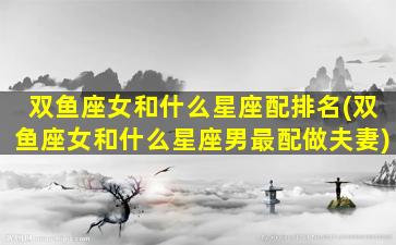 双鱼座女和什么星座配排名(双鱼座女和什么星座男最配做夫妻)