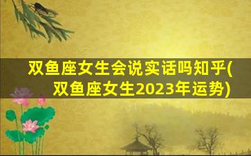 双鱼座女生会说实话吗知乎(双鱼座女生2023年运势)