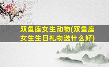 双鱼座女生动物(双鱼座女生生日礼物送什么好)