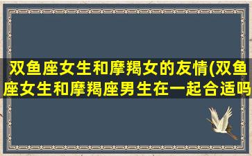 双鱼座女生和摩羯女的友情(双鱼座女生和摩羯座男生在一起合适吗)