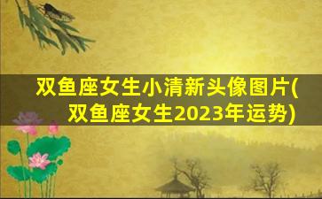 双鱼座女生小清新头像图片(双鱼座女生2023年运势)