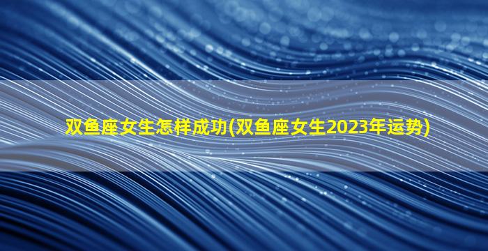 双鱼座女生怎样成功(双鱼座女生2023年运势)