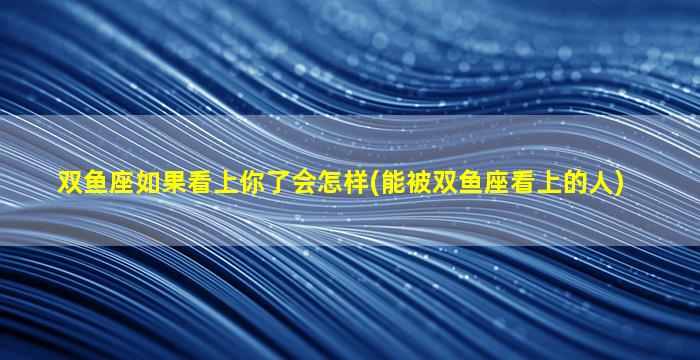 双鱼座如果看上你了会怎样(能被双鱼座看上的人)