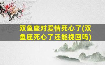 双鱼座对爱情死心了(双鱼座死心了还能挽回吗)