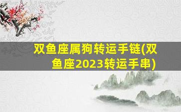 双鱼座属狗转运手链(双鱼座2023转运手串)