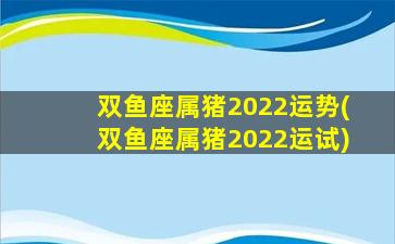 双鱼座属猪2022运势(双鱼座属猪2022运试)