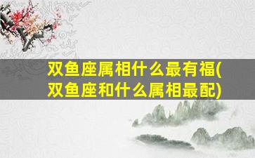 双鱼座属相什么最有福(双鱼座和什么属相最配)