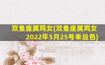 双鱼座属鸡女(双鱼座属鸡女2022年5月25号幸运色)