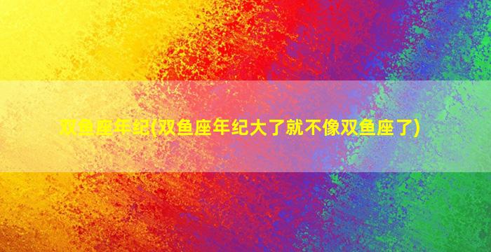 双鱼座年纪(双鱼座年纪大了就不像双鱼座了)