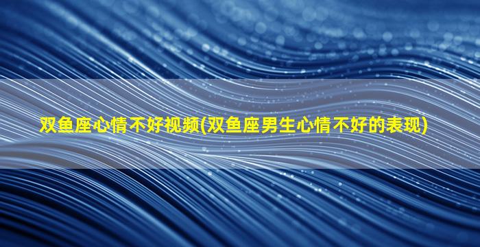 双鱼座心情不好视频(双鱼座男生心情不好的表现)