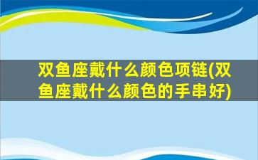 双鱼座戴什么颜色项链(双鱼座戴什么颜色的手串好)