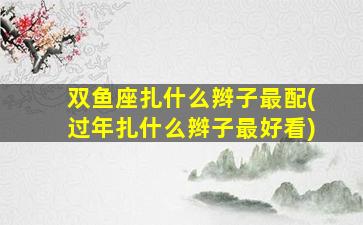 双鱼座扎什么辫子最配(过年扎什么辫子最好看)