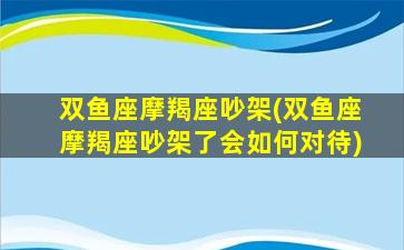 双鱼座摩羯座吵架(双鱼座摩羯座吵架了会如何对待)