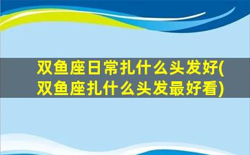 双鱼座日常扎什么头发好(双鱼座扎什么头发最好看)