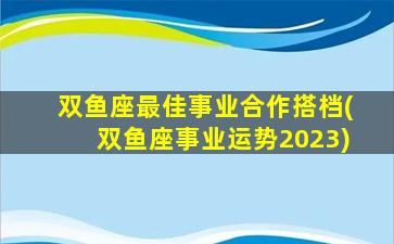 双鱼座最佳事业合作搭档(双鱼座事业运势2023)