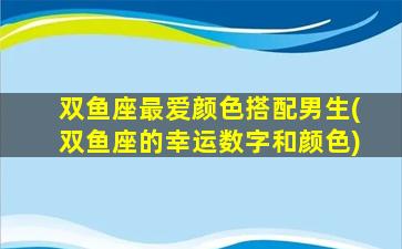 双鱼座最爱颜色搭配男生(双鱼座的幸运数字和颜色)