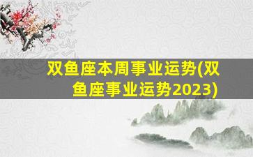 双鱼座本周事业运势(双鱼座事业运势2023)