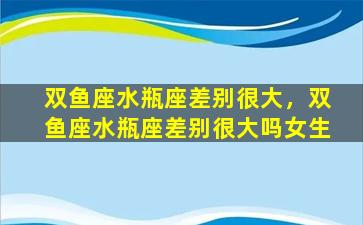 双鱼座水瓶座差别很大，双鱼座水瓶座差别很大吗女生