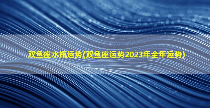 双鱼座水瓶运势(双鱼座运势2023年全年运势)